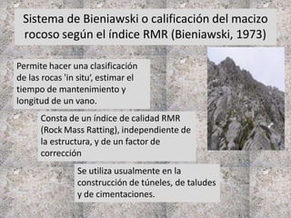 Sistema de Bieniawski o calificación del macizo
rocoso según el índice RMR (Bieniawski, 1973)
Permite hacer una clasificación
de las rocas 'in situ‘, estimar el
tiempo de mantenimiento y
longitud de un vano.
Se utiliza usualmente en la
construcción de túneles, de taludes
y de cimentaciones.
Consta de un índice de calidad RMR
(Rock Mass Ratting), independiente de
la estructura, y de un factor de
corrección
 