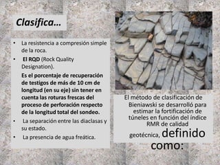 • La resistencia a compresión simple
de la roca.
• El RQD (Rock Quality
Designation).
Es el porcentaje de recuperación
de testigos de más de 10 cm de
longitud (en su eje) sin tener en
cuenta las roturas frescas del
proceso de perforación respecto
de la longitud total del sondeo.
• La separación entre las diaclasas y
su estado.
• La presencia de agua freática.
Clasifica…
El método de clasificación de
Bieniawski se desarrolló para
estimar la fortificación de
túneles en función del índice
RMR de calidad
geotécnica, definido
como:
 