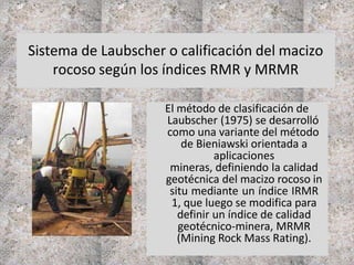 Sistema de Laubscher o calificación del macizo
rocoso según los índices RMR y MRMR
El método de clasificación de
Laubscher (1975) se desarrolló
como una variante del método
de Bieniawski orientada a
aplicaciones
mineras, definiendo la calidad
geotécnica del macizo rocoso in
situ mediante un índice IRMR
1, que luego se modifica para
definir un índice de calidad
geotécnico-minera, MRMR
(Mining Rock Mass Rating).
 