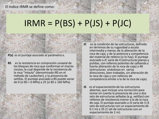 IRMR = P(BS) + P(JS) + P(JC)
P(x) es el puntaje asociado al parámetro x.
BS es la resistencia en compresión uniaxial de
los bloques de roca que conforman el macizo
rocoso; la cual depende de la resistencia de
la roca “intacta” (denominada IRS en el
método de Laubscher), y la presencia de
vetillas. El puntaje asociado a BS puede variar
de 0 (si BS = 0 MPa) a 25 (si BS ≥ 160 MPa).
JC es la condición de las estructuras, definida
en términos de su rugosidad a escala
intermedia y menor, de la alteración de la
roca de caja, y de la potencia y competencia
del material de relleno (si lo hay). El puntaje
asociado a JC varía de 4 (estructuras planas y
pulidas, con rellenos potentes de salbanda y
fuerte alteración de la roca de caja) a 40
(estructuras ondulosas en varias
direcciones, bien trabadas, sin alteración de
la roca de caja y con rellenos de
competencia similar a la de la roca de caja).
JS es el espaciamiento de las estructuras
abiertas, que incluye una corrección para
tomar en cuenta la presencia de uno o dos
sets de estructuras selladas (e.g. vetillas) con
rellenos de resistencia menor a la de la roca
de caja. El puntaje asociado a JS varía de 3 (3
sets de estructuras con un espaciamiento de
0.1 m) a 35 (1 set de estructuras con un
espaciamiento de 2 m).
El índice IRMR se define como:
 