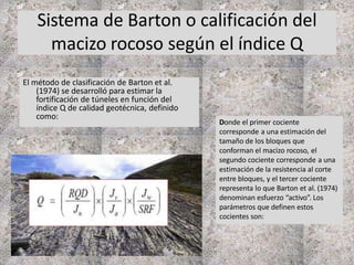 Sistema de Barton o calificación del
macizo rocoso según el índice Q
El método de clasificación de Barton et al.
(1974) se desarrolló para estimar la
fortificación de túneles en función del
índice Q de calidad geotécnica, definido
como:
Donde el primer cociente
corresponde a una estimación del
tamaño de los bloques que
conforman el macizo rocoso, el
segundo cociente corresponde a una
estimación de la resistencia al corte
entre bloques, y el tercer cociente
representa lo que Barton et al. (1974)
denominan esfuerzo “activo”. Los
parámetros que definen estos
cocientes son:
 