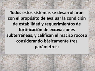 Todos estos sistemas se desarrollaron
con el propósito de evaluar la condición
de estabilidad y requerimientos de
fortificación de excavaciones
subterráneas, y califican el macizo rocoso
considerando básicamente tres
parámetros:
 