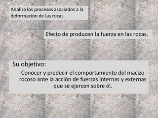 Su objetivo:
Conocer y predecir el comportamiento del macizo
rocoso ante la acción de fuerzas internas y externas
que se ejercen sobre él.
Analiza los procesos asociados a la
deformación de las rocas.
Efecto de producen la fuerza en las rocas.
 