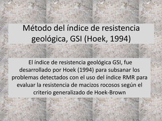 Método del índice de resistencia
geológica, GSI (Hoek, 1994)
El índice de resistencia geológica GSI, fue
desarrollado por Hoek (1994) para subsanar los
problemas detectados con el uso del índice RMR para
evaluar la resistencia de macizos rocosos según el
criterio generalizado de Hoek-Brown
 