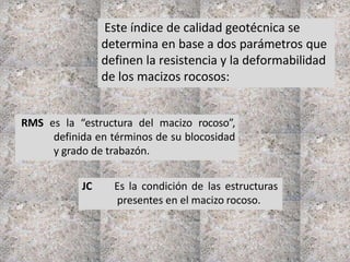 Este índice de calidad geotécnica se
determina en base a dos parámetros que
definen la resistencia y la deformabilidad
de los macizos rocosos:
RMS es la “estructura del macizo rocoso”,
definida en términos de su blocosidad
y grado de trabazón.
JC Es la condición de las estructuras
presentes en el macizo rocoso.
 