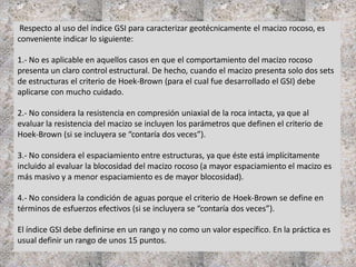 Respecto al uso del índice GSI para caracterizar geotécnicamente el macizo rocoso, es
conveniente indicar lo siguiente:
1.- No es aplicable en aquellos casos en que el comportamiento del macizo rocoso
presenta un claro control estructural. De hecho, cuando el macizo presenta solo dos sets
de estructuras el criterio de Hoek-Brown (para el cual fue desarrollado el GSI) debe
aplicarse con mucho cuidado.
2.- No considera la resistencia en compresión uniaxial de la roca intacta, ya que al
evaluar la resistencia del macizo se incluyen los parámetros que definen el criterio de
Hoek-Brown (si se incluyera se “contaría dos veces”).
3.- No considera el espaciamiento entre estructuras, ya que éste está implícitamente
incluido al evaluar la blocosidad del macizo rocoso (a mayor espaciamiento el macizo es
más masivo y a menor espaciamiento es de mayor blocosidad).
4.- No considera la condición de aguas porque el criterio de Hoek-Brown se define en
términos de esfuerzos efectivos (si se incluyera se “contaría dos veces”).
El índice GSI debe definirse en un rango y no como un valor específico. En la práctica es
usual definir un rango de unos 15 puntos.
 