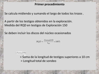 Primer procedimiento
Se calcula midiendo y sumando el largo de todos los trozos .
A partir de los testigos obtenidos en la exploración.
Medida del RQD en testigos de Exploración 150
Se deben incluir los discos del núcleo ocasionados
= Suma de la longitud de testigos superiores a 10 cm
= Longitud total de sondeo
 