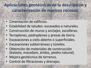 Aplicaciones geotécnicas de la descripción y
caracterización de macizos rocosos:
• Cimentación de edificios.
• Estabilidad de taludes: escavados o naturales.
• Construcción de muros y anclajes, escolleras.
• Terraplenes, pedraplenes y presas de tierra.
• Excavaciones a cielo abierto o superficiales.
• Excavaciones subterráneas y túneles.
• Obtención de materiales de construcción
(balasto, macadam, áridos, piedra natural).
• Mejora geotécnica de terrenos.
• Control de filtraciones y drenajes.
 