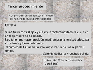 Tercer procedimiento
Comprende el cálculo del RQD en función
del número de fisuras por metro cúbico
(Jv)== Joint Volumétric number
(Detail line)
Ejemplo:
si una fisura corta al eje x y al eje y,la contaremos bien en el eje x o
en el eje y pero no en ambos.
Para tener una mayor precisión, mediremos una longitud adecuada
en cada eje y luego hallaremos
el número de fisuras en un solo metro, haciendo una regla de 3
simple.
Jv(eje)=(# de fisuras / longitud del eje)
 