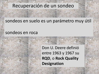 Recuperación de un sondeo
sondeos en suelo es un parámetro muy útil
sondeos en roca
Don U. Deere definió
entre 1963 y 1967 su
RQD, o Rock Quality
Designation
 