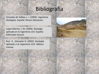 Bibliografía
Gonzalez de Vallejo, L. I. (2004). Ingenieria
Geologica. España: Person Educacion.
Ruiz V. , Gónzalez H. (2002). Geología
Aplicada a la Ingeniería Civil .México:
Limusa.
Lopez Marino, J. M. (2006). Geologia
aplicada en la ingenieria civil. España:
Editoriales Dossat.
 