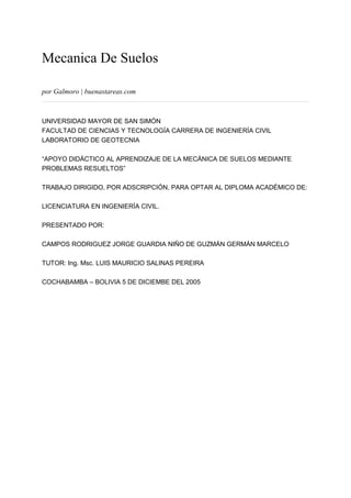 Mecanica De Suelos
por Galmoro | buenastareas.com
UNIVERSIDAD MAYOR DE SAN SIMÓN
FACULTAD DE CIENCIAS Y TECNOLOGÍA CARRERA DE INGENIERÍA CIVIL
LABORATORIO DE GEOTECNIA
“APOYO DIDÁCTICO AL APRENDIZAJE DE LA MECÁNICA DE SUELOS MEDIANTE
PROBLEMAS RESUELTOS”
TRABAJO DIRIGIDO, POR ADSCRIPCIÓN, PARA OPTAR AL DIPLOMA ACADÉMICO DE:
LICENCIATURA EN INGENIERÍA CIVIL.
PRESENTADO POR:
CAMPOS RODRIGUEZ JORGE GUARDIA NIÑO DE GUZMÁN GERMÁN MARCELO
TUTOR: Ing. Msc. LUIS MAURICIO SALINAS PEREIRA
COCHABAMBA – BOLIVIA 5 DE DICIEMBE DEL 2005
 
