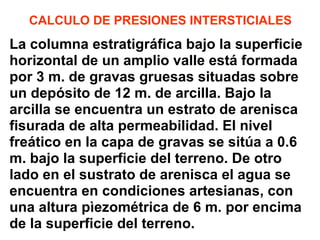 CALCULO DE PRESIONES INTERSTICIALES La columna estratigráfica bajo la superficie  horizontal de un amplio valle está formada  por 3 m. de gravas gruesas situadas sobre un depósito de 12 m. de arcilla. Bajo la  arcilla se encuentra un estrato de arenisca  fisurada de alta permeabilidad. El nivel  freático en la capa de gravas se sitúa a 0.6  m. bajo la superficie del terreno. De otro  lado en el sustrato de arenisca el agua se  encuentra en condiciones artesianas, con  una altura pìezométrica de 6 m. por encima de la superficie del terreno. 