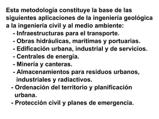 Esta metodología constituye la base de las  siguientes aplicaciones de la ingeniería geológica a la ingeniería civil y al medio ambiente: - Infraestructuras para el transporte. - Obras hidráulicas, marítimas y portuarias. - Edificación urbana, industrial y de servicios. - Centrales de energía. - Minería y canteras. - Almacenamientos para residuos urbanos,  industriales y radiactivos. - Ordenación del territorio y planificación  urbana. - Protección civil y planes de emergencia. 