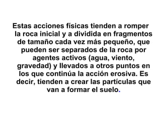 Estas acciones físicas tienden a romper la roca inicial y a dividida en fragmentos de tamaño cada vez más pequeño, que pueden ser separados de la roca por agentes activos (agua, viento, gravedad) y llevados a otros puntos en los que continúa la acción erosiva. Es decir, tienden a crear las partículas que van a formar el suelo . 