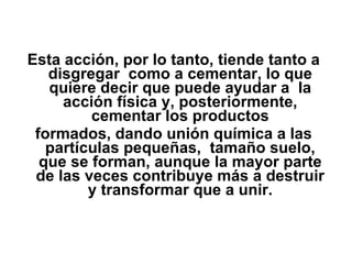 Esta acción, por lo tanto, tiende tanto a disgregar  como a cementar, lo que quiere decir que puede ayudar a  la acción física y, posteriormente, cementar los productos formados, dando unión química a las partículas pequeñas,  tamaño suelo, que se forman, aunque la mayor parte de las veces contribuye más a destruir y transformar que a unir. 