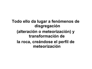 Todo ello da lugar a fenómenos de disgregación (alteración o meteorización) y transformación de  la roca, creándose el perfil de meteorización  