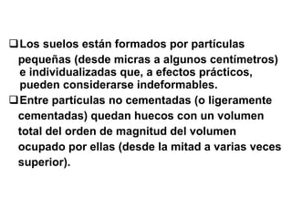 Los suelos están formados por partículas  pequeñas (desde micras a algunos centímetros) e individualizadas que, a efectos prácticos, pueden considerarse indeformables. Entre partículas no cementadas (o ligeramente cementadas) quedan huecos con un volumen total del orden de magnitud del volumen ocupado por ellas (desde la mitad a varias veces superior). 
