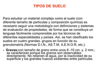 TIPOS DE SUELO Para estudiar un material complejo como el suelo (con  diferente tamaño de partículas y composición química) es necesario seguir una metodología con definiciones y sistemas de evaluación de propiedades, de forma que se constituya un  lenguaje fácilmente comprensible por los técnicos de  diferentes especialidades y países. Así, se han clasificado los suelos en cuatro grandes. grupos en función de su granulometría (Normas D.I.N., AS.T.M, A.E.N.O.R, etc.): -  Gravas; con tamaño de grano entre unos 8 -10 cm. y. 2 mm.; se caracterizan porque los granos son observables directamente. No retienen el agua, por la inactividad de su superficie y los grandes huecos existentes entre partículas. 