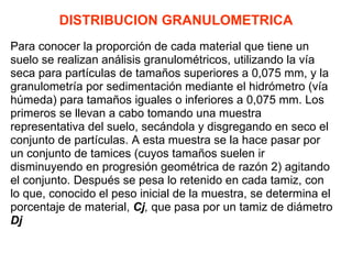 DISTRIBUCION GRANULOMETRICA Para conocer la proporción de cada material que tiene un suelo se realizan análisis granulométricos, utilizando la vía seca para partículas de tamaños superiores a 0,075 mm, y la granulometría por sedimentación mediante el hidrómetro (vía húmeda) para tamaños iguales o inferiores a 0,075 mm. Los primeros se llevan a cabo tomando una muestra  representativa del suelo, secándola y disgregando en seco el conjunto de partículas. A esta muestra se la hace pasar por un conjunto de tamices (cuyos tamaños suelen ir  disminuyendo en progresión geométrica de razón 2) agitando el conjunto. Después se pesa lo retenido en cada tamiz, con lo que, conocido el peso inicial de la muestra, se determina el porcentaje de material,  Cj ,  que pasa por un tamiz de diámetro Dj 