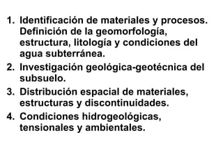 Identificación de materiales y procesos. Definición de la geomorfología, estructura, litología y condiciones del agua subterránea. Investigación geológica-geotécnica del subsuelo. Distribución espacial de materiales, estructuras y discontinuidades. Condiciones hidrogeológicas, tensionales y ambientales. 
