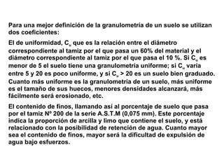 Para una mejor definición de la granulometría de un suelo se utilizan  dos coeficientes: El de uniformidad, C u   que es la relación entre el diámetro correspondiente al tamiz por el que pasa un 60% del material y el diámetro correspondiente al tamiz por el que pasa el 10 %. Si C u   es  menor de 5 el suelo tiene una granulometría uniforme; si C u   varía  entre 5 y 20 es poco uniforme, y si C u   > 20 es un suelo bien graduado.  Cuanto más uniforme es la granulometría de un suelo, más uniforme es el tamaño de sus huecos, menores densidades alcanzará, más  fácilmente será erosionado, etc. El contenido de finos, llamando así al porcentaje de suelo que pasa por el tamiz Nº 200 de la serie A.S.T.M (0,075 mm). Este porcentaje indica la proporción de arcilla y limo que contiene el suelo, y está relacionado con la posibilidad de retención de agua. Cuanto mayor  sea el contenido de finos, mayor será la dificultad de expulsión de agua bajo esfuerzos. 