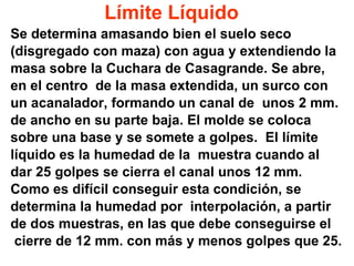 Límite   Líquido Se determina amasando bien el suelo seco  (disgregado con maza) con agua y extendiendo la  masa sobre la Cuchara de Casagrande. Se abre,  en el centro  de la masa extendida, un surco con  un acanalador, formando un canal de  unos 2 mm.  de ancho en su parte baja. El molde se coloca  sobre una base y se somete a golpes.  El límite  líquido es la humedad de la  muestra cuando al  dar 25 golpes se cierra el canal unos 12 mm.  Como es difícil conseguir esta condición, se  determina la humedad por  interpolación, a partir  de dos muestras, en las que debe conseguirse el  cierre de 12 mm. con más y menos golpes que 25. 