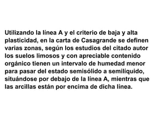 Utilizando la línea A   y el criterio de baja y alta plasticidad, en la carta de Casagrande se definen  varias zonas, según los estudios del citado autor  los suelos limosos y con apreciable contenido  orgánico tienen un intervalo de humedad menor  para pasar del estado semisólido a semilíquido,  situándose por debajo de la línea A ,  mientras que  las arcillas están por encima de dicha línea. 