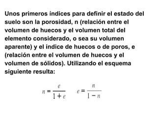 Unos primeros índices para definir el estado del suelo son la porosidad, n   (relación entre el  volumen de huecos y el volumen total del  elemento considerado, o sea su volumen  aparente) y el índice de huecos o de poros, e   (relación entre el volumen de huecos y el  volumen de sólidos). Utilizando el esquema  siguiente resulta: 