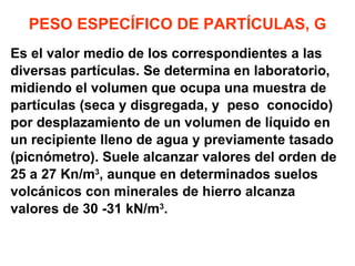 PESO ESPECÍFICO DE PARTÍCULAS, G Es el valor medio de los correspondientes a las  diversas partículas. Se determina en laboratorio, midiendo el volumen que ocupa una muestra de partículas (seca y disgregada, y  peso  conocido)  por desplazamiento de un volumen de líquido en  un recipiente lleno de agua y previamente tasado  (picnómetro). Suele alcanzar valores del orden de  25 a 27 Kn/m 3 , aunque en determinados suelos  volcánicos con minerales de hierro alcanza  valores de 30 -31 kN/m 3 . 