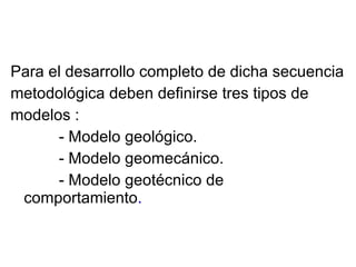 Para el desarrollo completo de dicha secuencia metodológica deben definirse tres tipos de modelos : - Modelo geológico. - Modelo geomecánico. - Modelo geotécnico de comportamiento . 