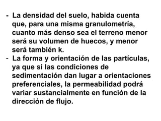 -  La densidad del suelo, habida cuenta  que, para una misma granulometría,  cuanto más denso sea el terreno menor  será su volumen de huecos, y menor  será también k . La forma y orientación de las partículas,  ya que si las condiciones de  sedimentación dan lugar a orientaciones preferenciales, la permeabilidad podrá  variar sustancialmente en función de la dirección de flujo. 