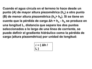 Cuando el agua circula en el terreno lo hace desde un  punto (A)   de mayor altura piezométrica (h A ) a otro punto  (B)   de menor altura piezométrica (h A > h B ).   Si se tiene en cuenta que la pérdida de carga  Δ h  = h A   - h B   se produce en una longitud L ,  distancia que separa los dos puntos  seleccionados a lo largo de una línea de corriente, se puede definir el gradiente hidráulico como la pérdida de  carga (altura piezométrica) por unidad de longitud: i =  (  Δ h / L   ) 