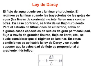 Ley de Darcy El flujo de agua puede ser : laminar y turbulento. El  régimen es laminar cuando las trayectorias de las gotas de agua (las líneas de corriente) no interfieren unas contra  otras. En caso contrario, se trata de un flujo turbulento.  Para el estudio de filtraciones en el terreno, salvo en  algunos casos especiales de suelos de gran permeabilidad, flujo a través de grandes fisuras, flujo en karst, etc., se suele considerar que el régimen es laminar. En estas  condiciones es aplicable la ley de Darcy y se puede suponer que la velocidad de flujo es proporcional al  gradiente hidráulico: 