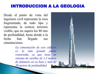 INTRODUCCION A LA GEOLOGIA
Desde el punto de vista del
ingeniero civil representa la roca
fragmentada, de todo tipo y
representa la corteza terrestre
visible, que no supera los 80 mts
de profundidad, hasta donde a la
fecha han llegado sus
cimentaciones.
La cimentación de este edificio
es la más grande jamás
construida, ya que tiene un
sistema de varillas de 1,5 metros
de diámetro en su base y más de
50 metros de profundidad
 
