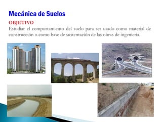OBJETIVO
Estudiar el comportamiento del suelo para ser usado como material de
construcción o como base de sustentación de las obras de ingeniería.
Mecánica de Suelos
 