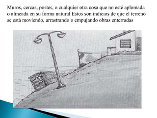 Muros, cercas, postes, o cualquier otra cosa que no esté aplomada
o alineada en su forma natural Estos son indicios de que el terreno
se está moviendo, arrastrando o empujando obras enterradas
 