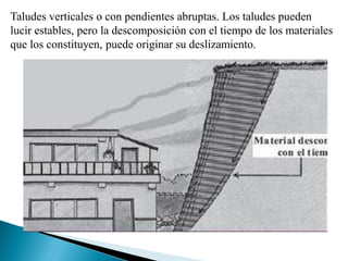 Taludes verticales o con pendientes abruptas. Los taludes pueden
lucir estables, pero la descomposición con el tiempo de los materiales
que los constituyen, puede originar su deslizamiento.
 
