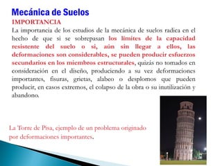 IMPORTANCIA
La importancia de los estudios de la mecánica de suelos radica en el
hecho de que si se sobrepasan los límites de la capacidad
resistente del suelo o si, aún sin llegar a ellos, las
deformaciones son considerables, se pueden producir esfuerzos
secundarios en los miembros estructurales, quizás no tomados en
consideración en el diseño, produciendo a su vez deformaciones
importantes, fisuras, grietas, alabeo o desplomos que pueden
producir, en casos extremos, el colapso de la obra o su inutilización y
abandono.
Mecánica de Suelos
La Torre de Pisa, ejemplo de un problema originado
por deformaciones importantes.
 