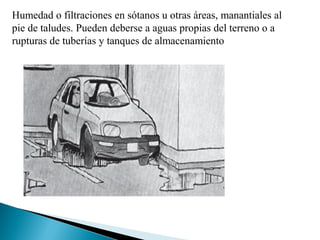Humedad o filtraciones en sótanos u otras áreas, manantiales al
pie de taludes. Pueden deberse a aguas propias del terreno o a
rupturas de tuberías y tanques de almacenamiento
 