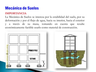 IMPORTANCIA
La Mecánica de Suelos se interesa por la estabilidad del suelo, por su
deformación y por el flujo de agua, hacia su interior, hacia el exterior
y a través de su masa, tomando en cuenta que resulte
económicamente factible usarlo como material de construcción.
Mecánica de Suelos
 