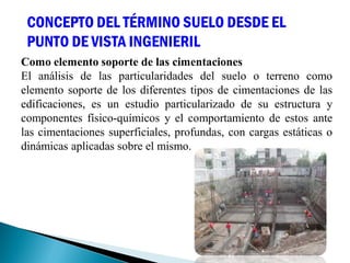 Como elemento soporte de las cimentaciones
El análisis de las particularidades del suelo o terreno como
elemento soporte de los diferentes tipos de cimentaciones de las
edificaciones, es un estudio particularizado de su estructura y
componentes físico-químicos y el comportamiento de estos ante
las cimentaciones superficiales, profundas, con cargas estáticas o
dinámicas aplicadas sobre el mismo.
CONCEPTO DEL TÉRMINO SUELO DESDE EL
PUNTO DE VISTA INGENIERIL
 