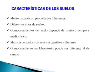 CARACTERÍSTICAS DE LOS SUELOS
 Medio natural con propiedades inherentes.
 Diferentes tipos de suelos.
 Comportamientos del suelo depende de presión, tiempo y
medio físico.
 Mayoría de suelos son muy susceptibles a alterarse.
 Comportamiento en laboratorio puede ser diferente al de
campo
 