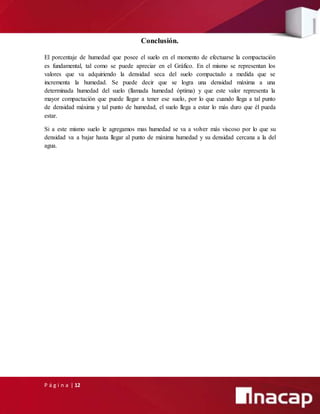 P á g i n a | 12
Conclusión.
El porcentaje de humedad que posee el suelo en el momento de efectuarse la compactación
es fundamental, tal como se puede apreciar en el Gráfico. En el mismo se representan los
valores que va adquiriendo la densidad seca del suelo compactado a medida que se
incrementa la humedad. Se puede decir que se logra una densidad máxima a una
determinada humedad del suelo (llamada humedad óptima) y que este valor representa la
mayor compactación que puede llegar a tener ese suelo, por lo que cuando llega a tal punto
de densidad máxima y tal punto de humedad, el suelo llega a estar lo más duro que él pueda
estar.
Si a este mismo suelo le agregamos mas humedad se va a volver más viscoso por lo que su
densidad va a bajar hasta llegar al punto de máxima humedad y su densidad cercana a la del
agua.
 