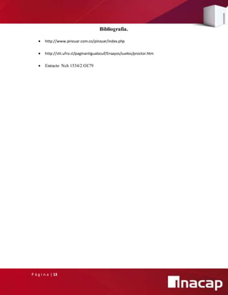 P á g i n a | 13
Bibliografía.
 http://www.pinzuar.com.co/pinzuar/index.php
 http://ctt.ufro.cl/paginantigualocuf/Ensayos/suelos/proctor.htm
 Extracto Nch 1534/2 Of.79
 