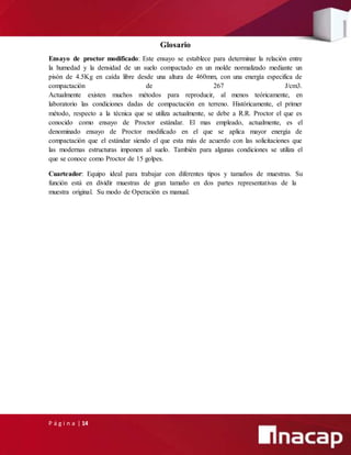 P á g i n a | 14
Glosario
Ensayo de proctor modificado: Este ensayo se establece para determinar la relación entre
la humedad y la densidad de un suelo compactado en un molde normalizado mediante un
pisón de 4.5Kg en caída libre desde una altura de 460mm, con una energía especifica de
compactación de 267 J/cm3.
Actualmente existen muchos métodos para reproducir, al menos teóricamente, en
laboratorio las condiciones dadas de compactación en terreno. Históricamente, el primer
método, respecto a la técnica que se utiliza actualmente, se debe a R.R. Proctor el que es
conocido como ensayo de Proctor estándar. El mas empleado, actualmente, es el
denominado ensayo de Proctor modificado en el que se aplica mayor energía de
compactación que el estándar siendo el que esta más de acuerdo con las solicitaciones que
las modernas estructuras imponen al suelo. También para algunas condiciones se utiliza el
que se conoce como Proctor de 15 golpes.
Cuarteador: Equipo ideal para trabajar con diferentes tipos y tamaños de muestras. Su
función está en dividir muestras de gran tamaño en dos partes representativas de la
muestra original. Su modo de Operación es manual.
 