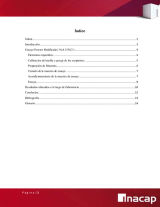 P á g i n a | 2
Índice
Índice
Índice.................................................................................................................................... 2
Introducción.......................................................................................................................... 3
Ensayo Proctor Modificado ( Nch 1534/2 ).............................................................................. 4
Elementos requeridos:........................................................................................................ 4
Calibración del molde y pesaje de los recipientes: ................................................................ 5
Preparación de Muestras..................................................................................................... 6
Tamaño de la muestra de ensaye. ........................................................................................ 7
Acondicionamiento de la muestra de ensaye ........................................................................ 7
Ensaye............................................................................................................................... 8
Resultados obtenidos a lo largo del laboratorio. ......................................................................10
Conclusión. ..........................................................................................................................12
Bibliografía..........................................................................................................................13
Glosario...............................................................................................................................14
 