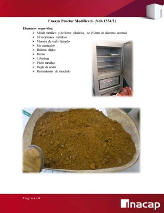 P á g i n a | 4
Ensayo Proctor Modificado (Nch 1534/2)
Elementos requeridos:
 Molde metálico y de forma cilíndrica, de 150mm de diámetro nominal.
 10 recipientes metálicos
 Muestra de suelo húmedo
 Un cuarteador
 Balanza digital
 Horno
 1 Probeta
 Pisón metálico
 Regla de acero
 Herramientas de mezclado
 
