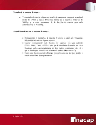 P á g i n a | 7
Tamaño de la muestra de ensaye:
a) Ya tamizado el material, obtener un tamaño de muestra de ensayo de acuerdo el
molde de 150mm y método D la masa mínima de la muestra a retirar es de
30000gr y la masa aproximada de la fracción de muestra para cada
determinación es de 6000gr.
Acondicionamiento de la muestra de ensaye:
a) Homogeneizar el material de la muestra de ensaye y separa en 5 fracciones
del tamaño indicado en el punto anterior.
b) Mezclar completamente cada fracción por separado con agua suficiente
(250cc, 500cc, 750cc y 1000cc) para que la humedades alcanzadas por cinco
fracciones varíen aproximadamente en dos puntos porcentuales entre si y
que se distribuyan alrededor de la humedad optima (Wo). (anexo 2)
c) Curar cada fracción durante el tiempo necesario para que las fases liquidas y
solidas se mezclen homogéneamente.
 