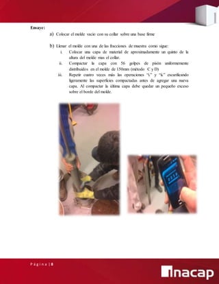 P á g i n a | 8
Ensaye:
a) Colocar el molde vacio con su collar sobre una base firme
b) Llenar el molde con una de las fracciones de muestra como sigue:
i. Colocar una capa de material de aproximadamente un quinto de la
altura del molde mas el collar.
ii. Compactar la capa con 56 golpes de pisón uniformemente
distribuidos en el molde de 150mm (método C y D)
iii. Repetir cuatro veces más las operaciones “i.” y “ii.” escarificando
ligeramente las superficies compactadas antes de agregar una nueva
capa. Al compactar la última capa debe quedar un pequeño exceso
sobre el borde del molde.
 